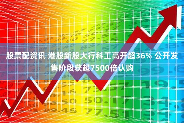 股票配资讯 港股新股大行科工高开超36% 公开发售阶段获超7500倍认购