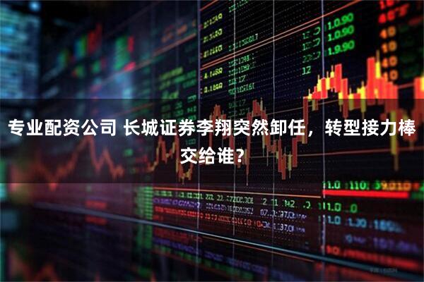 专业配资公司 长城证券李翔突然卸任，转型接力棒交给谁？