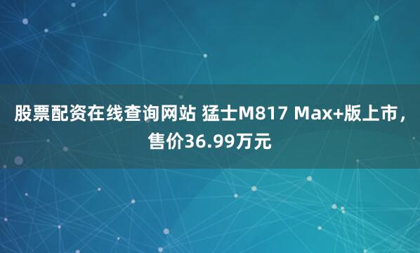 股票配资在线查询网站 猛士M817 Max+版上市，售价36.99万元