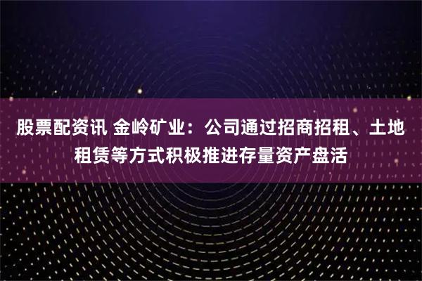 股票配资讯 金岭矿业：公司通过招商招租、土地租赁等方式积极推进存量资产盘活
