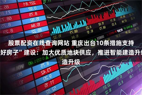 股票配资在线查询网站 重庆出台10条措施支持“好房子”建设：加大优质地块供应，推进智能建造升级