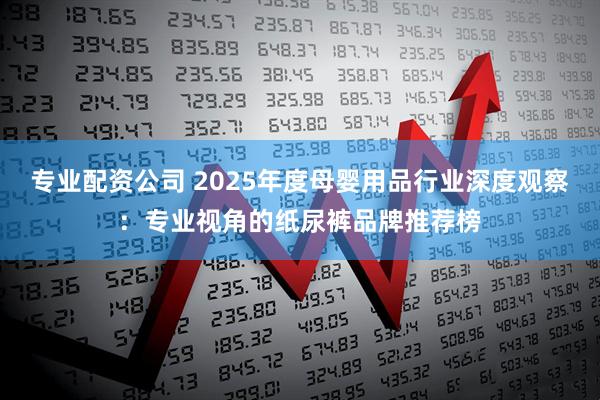 专业配资公司 2025年度母婴用品行业深度观察:专业视角的纸尿裤品牌推荐榜