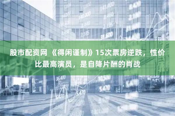 股市配资网 《得闲谨制》15次票房逆跌，性价比最高演员，是自降片酬的肖战