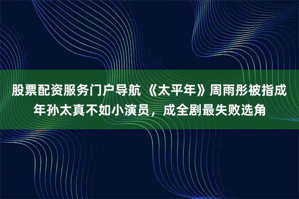 股票配资服务门户导航 《太平年》周雨彤被指成年孙太真不如小演员，成全剧最失败选角