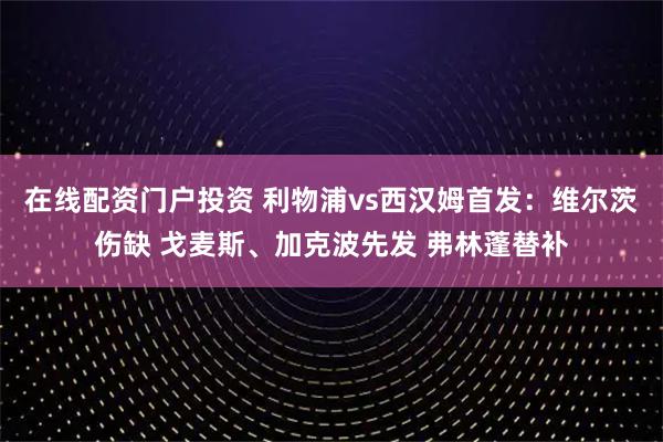 在线配资门户投资 利物浦vs西汉姆首发：维尔茨伤缺 戈麦斯、加克波先发 弗林蓬替补