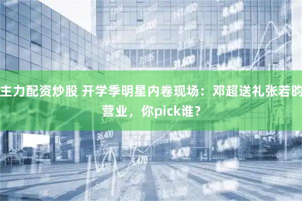 主力配资炒股 开学季明星内卷现场：邓超送礼张若昀营业，你pick谁？