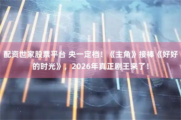 配资世家股票平台 央一定档！《主角》接棒《好好的时光》，2026年真正剧王来了！