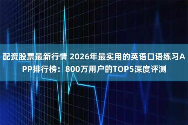 配资股票最新行情 2026年最实用的英语口语练习APP排行榜：800万用户的TOP5深度评测
