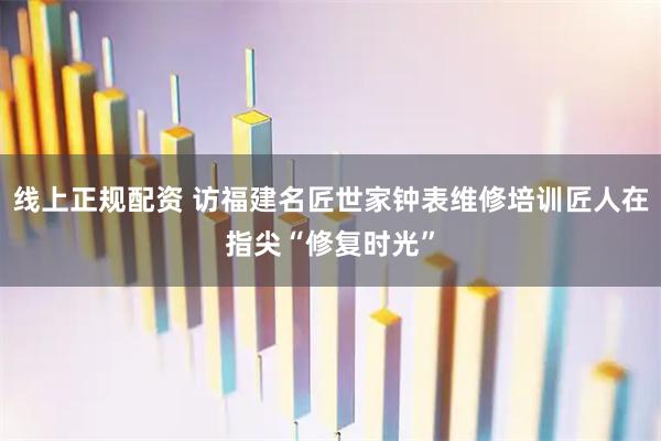 线上正规配资 访福建名匠世家钟表维修培训匠人在指尖“修复时光”
