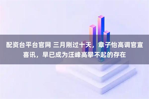 配资台平台官网 三月刚过十天，章子怡高调官宣喜讯，早已成为汪峰高攀不起的存在