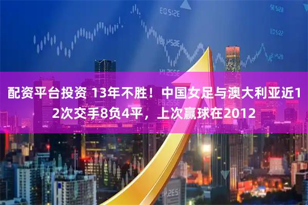 配资平台投资 13年不胜！中国女足与澳大利亚近12次交手8负4平，上次赢球在2012