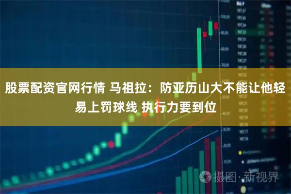 股票配资官网行情 马祖拉：防亚历山大不能让他轻易上罚球线 执行力要到位