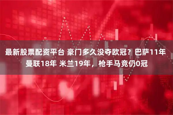最新股票配资平台 豪门多久没夺欧冠？巴萨11年 曼联18年 米兰19年，枪手马竞仍0冠