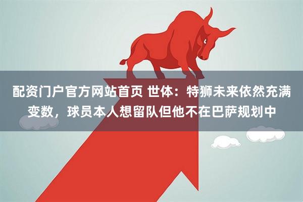 配资门户官方网站首页 世体：特狮未来依然充满变数，球员本人想留队但他不在巴萨规划中