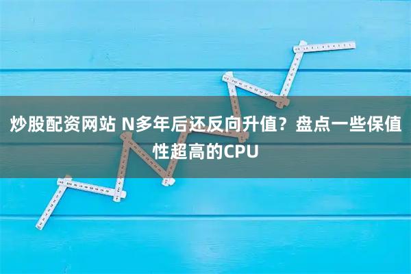 炒股配资网站 N多年后还反向升值？盘点一些保值性超高的CPU