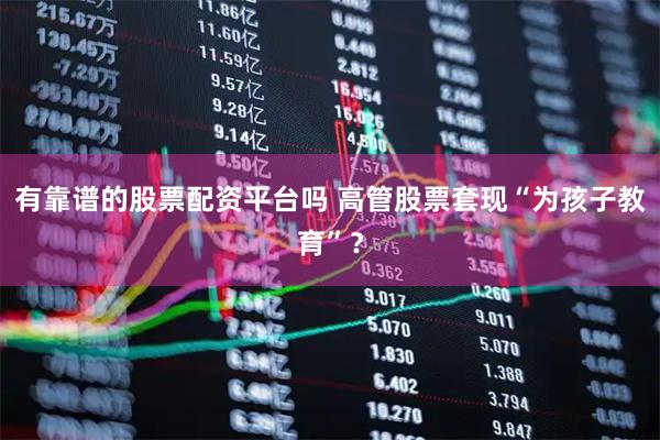 有靠谱的股票配资平台吗 高管股票套现“为孩子教育”？