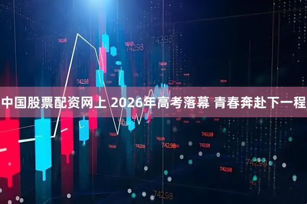 中国股票配资网上 2026年高考落幕 青春奔赴下一程