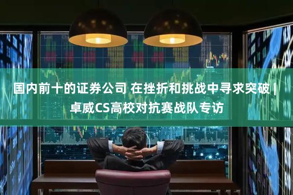 国内前十的证券公司 在挫折和挑战中寻求突破 | 卓威CS高校对抗赛战队专访