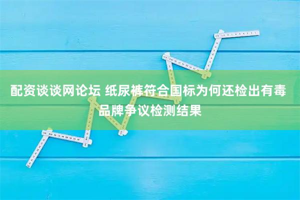 配资谈谈网论坛 纸尿裤符合国标为何还检出有毒 品牌争议检测结果