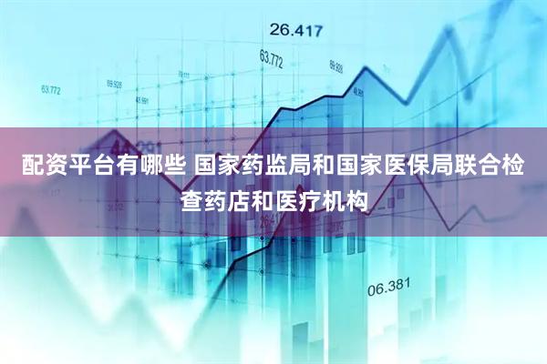 配资平台有哪些 国家药监局和国家医保局联合检查药店和医疗机构