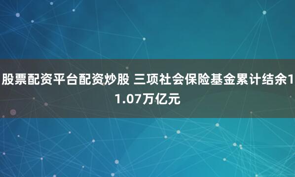 股票配资平台配资炒股 三项社会保险基金累计结余11.07万亿元